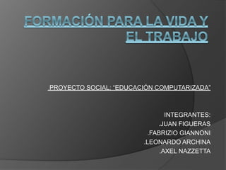 PROYECTO SOCIAL: “EDUCACIÓN COMPUTARIZADA” 
INTEGRANTES: 
.JUAN FIGUERAS 
.FABRIZIO GIANNONI 
.LEONARDO ARCHINA 
.AXEL NAZZETTA 
 