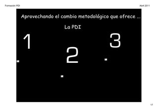 Formación PDI                                                    Abril 2011




                Aprovechando el cambio metodológico que ofrece ...

                                  La PDI



                1                                   3
                                  2
                                                                              17
 