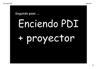Formación PDI                      Abril 2011




                Segundo paso ...



                  Enciendo PDI
                  + proyector

                                                23
 