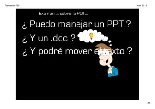 Formación PDI                                     Abril 2011


                    Examen ... sobre la PDI ...

                ¿ Puedo manejar un PPT ?
                ¿ Y un .doc ?
                ¿ Y podré mover el texto ?




                                                               27
 