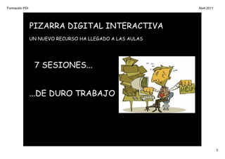Formación PDI                                             Abril 2011




                PIZARRA DIGITAL INTERACTIVA
                UN NUEVO RECURSO HA LLEGADO A LAS AULAS




                 7 SESIONES...


                ...DE DURO TRABAJO




                                                                       3
 