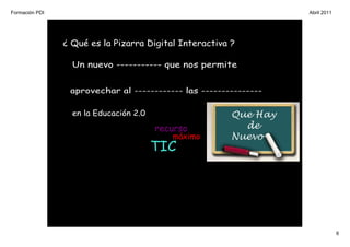 Formación PDI                                                     Abril 2011




                ¿ Qué es la Pizarra Digital Interactiva ?

                  Un nuevo ----------- que nos permite


                 aprovechar al ------------ las ---------------

                  en la Educación 2.0

                                        recurso
                                           máximo
                                        TIC




                                                                               6
 