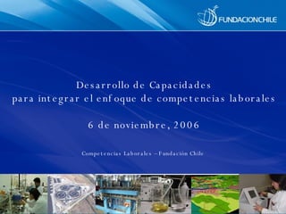 Desarrollo de  Capacidades para integrar el enfoque de competencias laborales 6 de noviembre, 2006 Competencias Laborales – Fundación Chile 