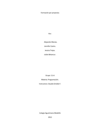 Formación por proyectos




             Por:



       Alejandro Macías.

       Jennifer Castro.

        Jessica Trejos.

       Julián Betancur.




         Grupo: 11-A

   Materia: Programación.

Instructora: Claudia Giraldo F.




Colegio Agustiniano Medellín

            2012
 