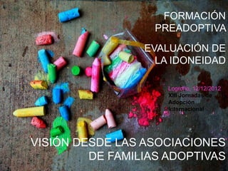 FORMACIÓN
                   PREADOPTIVA
                 EVALUACIÓN DE
                   LA IDONEIDAD

                     Logroño, 12/12/2012
                     XIII Jornadas de
                     Adopción
                     Internacional




VISIÓN DESDE LAS ASOCIACIONES
         DE FAMILIAS ADOPTIVAS
 