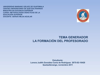 UNIVERSIDAD MARIANO GÁLVEZ DE GUATEMALA
CENTRO UNIVERSITARIO DE QUETZALTENANGO
MAESTRÍA EN DOCENCIA SUPERIOR
CURSO: METODOLOGÍAS DIDÁCTICAS DE LA
EDUCACIÓN SUPERIOR
DOCENTE: SERGIO MEJIA AGUILAR




                                          TEMA GENERADOR
                            LA FORMACIÓN DEL PROFESORADO




                                                 Estudiante:
                          Lorena Judith González Caniz de Rodríguez 2675-02-10420
                                       Quetzaltenango, noviembre 2011
 