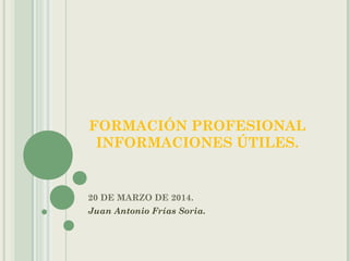 FORMACIÓN PROFESIONAL
INFORMACIONES ÚTILES.
20 DE MARZO DE 2014.
Juan Antonio Frías Soria.
 