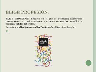 ELIGE PROFESIÓN.
ELIGE PROFESIÓN. Recurso en el que se describen numerosas
ocupaciones: en qué consisten, aptitudes necesarias, estudios a
realizar, salidas laborales.
http://www.eligefp.es/cast/eligeProfesion/ambitos_familias.php

 