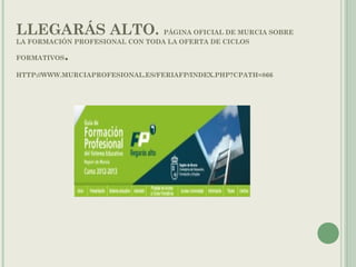 LLEGARÁS ALTO. PÁGINA OFICIAL DE MURCIA SOBRE
LA FORMACIÓN PROFESIONAL CON TODA LA OFERTA DE CICLOS
FORMATIVOS.
HTTP://WWW.MURCIAPROFESIONAL.ES/FERIAFP/INDEX.PHP?CPATH=866
 