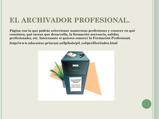 EL ARCHIVADOR PROFESIONAL.
Página con la que podrás seleccionar numerosas profesiones y conocer en qué
consisten, qué tareas que desarrolla, la formación necesaria, salidas
profesionales, etc. Interesante si quieres conocer la Formación Profesional.
http://www.educastur.princast.es/fp/hola/pil_col/perfiles/index.html
 