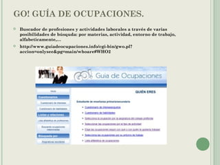 GO! GUÍA DE OCUPACIONES.
 Buscador de profesiones y actividades laborales a través de varias
posibilidades de búsquda: por materias, actividad, entorno de trabajo,
alfabeticamente,…
 http://www.guiadeocupaciones.info/cgi-bin/gwo.pl?
accion=onlysee&pg=main/whoare#WHO2
 