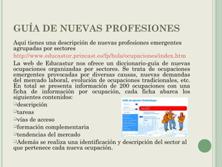 GUÍA DE NUEVAS PROFESIONES
Aquí tienes una descripción de nuevas profesiones emergentes
agrupadas por sectores
http://www.educastur.princast.es/fp/hola/ocupaciones/index.htm
La web de Educastur nos ofrece un diccionario-guía de nuevas
ocupaciones organizadas por sectores. Se trata de ocupaciones
emergentes provocadas por diversas causas, nuevas demandas
del mercado laboral, evolución de ocupaciones tradicionales, etc.
En total se presenta información de 200 ocupaciones con una
ficha de información por ocupación, cada ficha abarca los
siguientes contenidos:
descripción
tareas
vías de acceso
formación complementaria
tendencias del mercado
Además se realiza una identificación y descripción del sector al
que pertenece cada nueva ocupación.
 