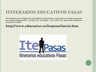 ITINERARIOS EDUCATIVOS PASAS
Herramienta con un bloque de autoanálisis (cuestionario vocacional), otro donde conocerás
los grupos profesionales y sectores de actividad, y otro sobre los itinerarios formativos
después de la ESO.
http://www.educastur.es/itepasas/inicio.htm
 