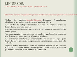 RECURSOS.
GUIA INTERACTIVA ESTUDIOS Y PROFESIONES
http://www.navarra.es/appsExt/riiopn/home/profesiones/itinerariosprofesionales/sectorProdu
Utiliza las opciones Listado, Búsqueda y Búsqueda Avanzada para
seleccionar la ocupación que te interese y podrás acceder a:
Los puestos de trabajo relacionados y el tipo de empresas donde se
desarrolla esta actividad laboral.
Las funciones que realizan los trabajadores y trabajadoras que desempeñan
esta ocupación.
Los conocimientos y competencias personales y profesionales necesarias
para desempeñar correctamente todas estas funciones.
Los itinerarios formativos y/o experienciales que se pueden seguir para
desarrollar las competencias y capacidades necesarias para desempeñar esta
profesión.
Algunos datos importantes sobre la situación laboral de los sectores
económicos donde está presente esa ocupación o sobre la oferta y demanda
que de dicha profesión existe en nuestra Comunidad.
 