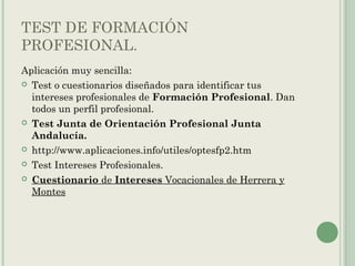 TEST DE FORMACIÓN
PROFESIONAL.
Aplicación muy sencilla:
 Test o cuestionarios diseñados para identificar tus
intereses profesionales de Formación Profesional. Dan
todos un perfil profesional.
 Test Junta de Orientación Profesional Junta
Andalucía.
 http://www.aplicaciones.info/utiles/optesfp2.htm
 Test Intereses Profesionales.
 Cuestionario de Intereses Vocacionales de Herrera y
Montes
 