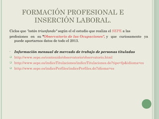 FORMACIÓN PROFESIONAL E
INSERCIÓN LABORAL.
Ciclos que "están triunfando" según el el estudio que realiza el SEPE a las
profesiones en su "Observatorio de las Ocupaciones", y que curiosamente ya
puede aportarnos datos de todo el 2013.
• Información mensual de mercado de trabajo de personas tituladas
 http://www.sepe.es/contenido/observatorio/observatorio.html
 http://www.sepe.es/indiceTitulaciones/indiceTitulaciones.do?tipo=fp&idioma=es
 http://www.sepe.es/indicePerfiles/indicePerfiles.do?idioma=es
 