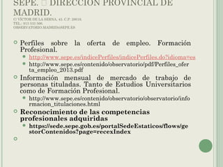 SEPE.  DIRECCIÓN PROVINCIAL DE
MADRID.
C/ VÍCTOR DE LA SERNA, 43. C.P. 28016.
TEL.: 913 533 566.
OBSERVATORIO.MADRID@SEPE.ES
 Perfiles sobre la oferta de empleo. Formación
Profesional.
 http://www.sepe.es/indicePerfiles/indicePerfiles.do?idioma=es
 http://www.sepe.es/contenido/observatorio/pdf/Perfiles_ofer
ta_empleo_2013.pdf
 Información mensual de mercado de trabajo de
personas tituladas. Tanto de Estudios Universitarios
como de Formación Profesional.
 http://www.sepe.es/contenido/observatorio/observatorio/info
rmacion_titulaciones.html
 Reconocimiento de las competencias
profesionales adquiridas
 https://sede.sepe.gob.es/portalSedeEstaticos/flows/ge
storContenidos?page=recexIndex
  
 