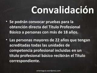 Convalidación
• Se podrán convocar pruebas para la
obtención directa del Título Profesional
Básico a personas con más de 18 años.
• Las personas mayores de 22 años que tengan
acreditadas todas las unidades de
competencia profesional incluidas en un
título profesional básico recibirán el Título
correspondiente.
orientaguia.wordpress.com

 