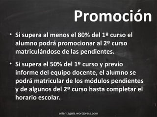 Promoción
• Si supera al menos el 80% del 1º curso el
alumno podrá promocionar al 2º curso
matriculándose de las pendientes.
• Si supera el 50% del 1º curso y previo
informe del equipo docente, el alumno se
podrá matricular de los módulos pendientes
y de algunos del 2º curso hasta completar el
horario escolar.
orientaguia.wordpress.com

 