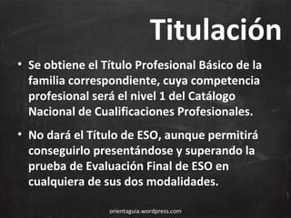 Titulación
• Se obtiene el Título Profesional Básico de la
familia correspondiente, cuya competencia
profesional será el nivel 1 del Catálogo
Nacional de Cualificaciones Profesionales.
• No dará el Título de ESO, aunque permitirá
conseguirlo presentándose y superando la
prueba de Evaluación Final de ESO en
cualquiera de sus dos modalidades.
orientaguia.wordpress.com

 