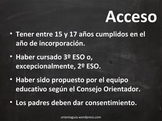 Acceso
• Tener entre 15 y 17 años cumplidos en el
año de incorporación.
• Haber cursado 3º ESO o,
excepcionalmente, 2º ESO.
• Haber sido propuesto por el equipo
educativo según el Consejo Orientador.
• Los padres deben dar consentimiento.
orientaguia.wordpress.com

 