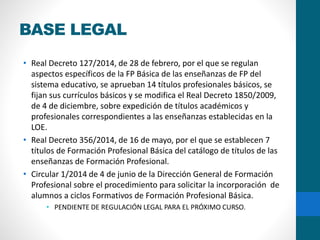 BASE LEGAL
• Real Decreto 127/2014, de 28 de febrero, por el que se regulan
aspectos específicos de la FP Básica de las enseñanzas de FP del
sistema educativo, se aprueban 14 títulos profesionales básicos, se
fijan sus currículos básicos y se modifica el Real Decreto 1850/2009,
de 4 de diciembre, sobre expedición de títulos académicos y
profesionales correspondientes a las enseñanzas establecidas en la
LOE.
• Real Decreto 356/2014, de 16 de mayo, por el que se establecen 7
títulos de Formación Profesional Básica del catálogo de títulos de las
enseñanzas de Formación Profesional.
• Circular 1/2014 de 4 de junio de la Dirección General de Formación
Profesional sobre el procedimiento para solicitar la incorporación de
alumnos a ciclos Formativos de Formación Profesional Básica.
• PENDIENTE DE REGULACIÓN LEGAL PARA EL PRÓXIMO CURSO.
 