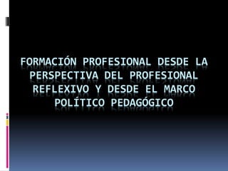 FORMACIÓN PROFESIONAL DESDE LA 
PERSPECTIVA DEL PROFESIONAL 
REFLEXIVO Y DESDE EL MARCO 
POLÍTICO PEDAGÓGICO 
 