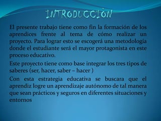INTRODUCCIÒNEl presente trabajo tiene como fin la formación de los aprendices frente al tema de cómo realizar un proyecto. Para lograr esto se escogerá una metodología donde el estudiante será el mayor protagonista en este proceso educativo.Este proyecto tiene como base integrar los tres tipos de saberes (ser, hacer, saber – hacer )Con esta estrategia educativa se buscara que el aprendiz logre un aprendizaje autónomo de tal manera que sean prácticos y seguros en diferentes situaciones y entornos