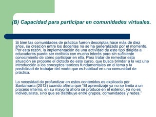 (B) Capacidad para participar en comunidades virtuales.
Si bien las comunidades de práctica fueron descriptas hace más de diez
años, su creación entre los docentes no se ha generalizado por el momento.
Por esta razón, la implementación de una actividad de este tipo dirigida a
educadores puede ser recibida con mucho interés pero sin suficiente
conocimiento de cómo participar en ella. Para tratar de remediar esta
situación se propone el dictado de este curso, que busca brindar a la vez una
introducción a los conceptos teóricos fundamentales en el tema y la
posibilidad de trabajar del modo que es habitual en una comunidad de
práctica.
La necesidad de profundizar en estos contenidos es explicada por
Santamaría (2012) cuando afirma que “El aprendizaje ya no se limita a un
proceso interno, en su mayoría ahora se produce en el exterior, ya no es
individualista, sino que se distribuye entre grupos, comunidades y redes.”
 