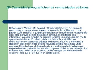 Definidas por Wenger, Mc Dermott y Snyder (2002) como “un grupo de
personas que comparten un interés, un conjunto de problemas, o una
pasión sobre un tema, y quienes profundizan su conocimiento y experiencia
en el área a través de una interacción continua que fortalece sus
relaciones”, las comunidades de práctica tomaron un nuevo impulso con la
aparición de internet. En efecto, ésta nos brinda la posibilidad de
comunicarnos con personas alejadas de nuestro entorno, e intercambiar
ideas con ellas de un modo que no resultaba posible hasta hace unas
décadas. Esto dio lugar al desarrollo de una metodología de trabajo que
emplea diversas herramientas virtuales, cuyo uso debe ser conocido por los
usuarios para poder sacar provecho de las ventajas del intercambio de
conocimientos que se producen en colaboración.
(B) Capacidad para participar en comunidades virtuales.
 