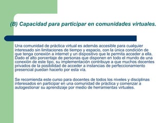 (B) Capacidad para participar en comunidades virtuales.
Una comunidad de práctica virtual es además accesible para cualquier
interesado sin limitaciones de tiempo y espacio, con la única condición de
que tenga conexión a internet y un dispositivo que le permita acceder a ella.
Dado el alto porcentaje de personas que disponen en todo el mundo de una
conexión de este tipo, su implementación contribuye a que muchos docentes
privados de la posibilidad de acceder a instancias de perfeccionamiento
presencial puedan hacerlo por esta vía.
Se recomienda este curso para docentes de todos los niveles y disciplinas
interesados en participar en una comunidad de práctica y comenzar a
autogestionar su aprendizaje por medio de herramientas virtuales.
 