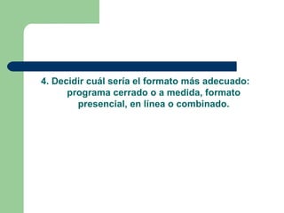 4. Decidir cuál sería el formato más adecuado:
programa cerrado o a medida, formato
presencial, en línea o combinado.
 