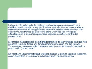 La forma más adecuada de realizar una formación en este ámbito es a
medida, previo sondeo al equipo docente, conociendo sus necesidades e
intereses como se ha recogido en la rúbrica al comienzo del proceso. De
ésta forma, tendremos de una forma clara y concisa las principales
dificultades en lo que a Competencias Digitales se refiere dentro del
profesorado.
El formato más adecuado es en línea partiendo de las ventajas ésta que nos
presenta. De esta forma nos familiarizaremos más aún con las Nuevas
Tecnologías y seremos más competenciales ya que se aprende haciendo y
practicando (saber hacer).
Se mantiene una interactividad profesor-alumno y alumno- alumno (nosotros
como discentes) y una mayor individualización de la enseñanza.
 