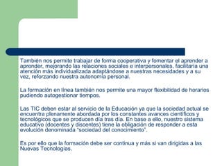También nos permite trabajar de forma cooperativa y fomentar el aprender a
aprender, mejorando las relaciones sociales e interpersonales, facilitaría una
atención más individualizada adaptándose a nuestras necesidades y a su
vez, reforzando nuestra autonomía personal.
La formación en línea también nos permite una mayor flexibilidad de horarios
pudiendo autogestionar tiempos.
Las TIC deben estar al servicio de la Educación ya que la sociedad actual se
encuentra plenamente abordada por los constantes avances científicos y
tecnológicos que se producen día tras día. En base a ello, nuestro sistema
educativo (docentes y discentes) tiene la obligación de responder a esta
evolución denominada “sociedad del conocimiento”.
Es por ello que la formación debe ser continua y más si van dirigidas a las
Nuevas Tecnologías.
 