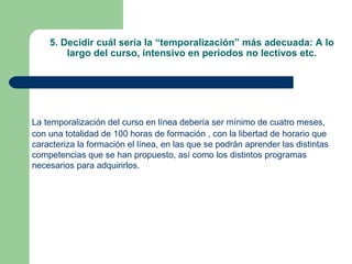 5. Decidir cuál sería la “temporalización” más adecuada: A lo
largo del curso, intensivo en periodos no lectivos etc.
La temporalización del curso en línea debería ser mínimo de cuatro meses,
con una totalidad de 100 horas de formación , con la libertad de horario que
caracteriza la formación el línea, en las que se podrán aprender las distintas
competencias que se han propuesto, así como los distintos programas
necesarios para adquirirlos.
 