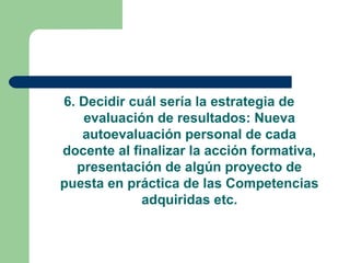 6. Decidir cuál sería la estrategia de
evaluación de resultados: Nueva
autoevaluación personal de cada
docente al finalizar la acción formativa,
presentación de algún proyecto de
puesta en práctica de las Competencias
adquiridas etc.
 