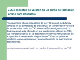 ¿Qué aspectos se valoran en un curso de formación
online para docentes?
Principalmente el uso pedagógico de las TIC: en qué medida hay
cambios en las estrategias de enseñanza, en la motivación y actitud
de los docentes hacia las TIC, si se modifica en algún aspecto la
dinámica en el aula, el modo en que los docentes utilizan las TIC y
sus representaciones. Si se desarrollan iniciativas institucionales de
apoyo a los docentes en la integración de TIC en las prácticas
escolares, como capacitación y acompañamiento de las iniciativas
desarrolladas.
Nos centraremos en el modo en que los docentes utilizan las TIC
 