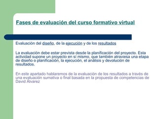 Fases de evaluación del curso formativo virtual
Evaluación del diseño, de la ejecución y de los resultados
La evaluación debe estar prevista desde la planificación del proyecto. Esta
actividad supone un proyecto en sí mismo, que también atraviesa una etapa
de diseño o planificación, la ejecución, el análisis y devolución de
resultados.
En este apartado hablaremos de la evaluación de los resultados a través de
una evaluación sumativa o final basada en la propuesta de competencias de
David Álvarez
 