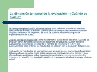 La dimensión temporal de la evaluación - ¿Cuándo se
evalúa?
En la etapa de planificación del curso online: para definir el problema a resolver,
seleccionar la realidad a evaluar, conocer el escenario para la implementación del
proyecto y elaborar los objetivos. Se trata de conocer la factibilidad para la
implementación del curso.
Durante la etapa de ejecución: para monitorear el curso de las acciones. Cuando se
efectúan cortes temporales durante el desarrollo del proyecto. Suelen llamarse
evaluaciones intermedias y se les da el nombre de “momento I, II, III” y así
sucesivamente para ordenar los resultados en relación con la evolución del proyecto.
Evaluación de resultados, es la medición que se realiza en el momento de finalización
del curso el que se pueda medir si los cambios se mantuvieron en el tiempo, y qué
efectos finales produjeron sobre la población destinataria, en este caso sobre los
docentes, en relación con los objetivos últimos o más generales buscados por el curso
virtual
 