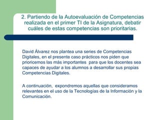 2. Partiendo de la Autoevaluación de Competencias
realizada en el primer TI de la Asignatura, debatir
cuáles de estas competencias son prioritarias.
David Álvarez nos plantea una series de Competencias
Digitales, en el presente caso prácticos nos piden que
prioricemos las más importantes para que los docentes sea
capaces de ayudar a los alumnos a desarrollar sus propias
Competencias Digitales.
A continuación, expondremos aquellas que consideramos
relevantes en el uso de la Tecnologías de la Información y la
Comunicación.
 