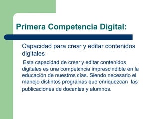 Primera Competencia Digital:
Capacidad para crear y editar contenidos
digitales
Esta capacidad de crear y editar contenidos
digitales es una competencia imprescindible en la
educación de nuestros días. Siendo necesario el
manejo distintos programas que enriquezcan las
publicaciones de docentes y alumnos.
 