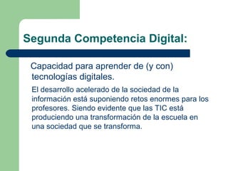 Segunda Competencia Digital:
Capacidad para aprender de (y con)
tecnologías digitales.
El desarrollo acelerado de la sociedad de la
información está suponiendo retos enormes para los
profesores. Siendo evidente que las TIC está
produciendo una transformación de la escuela en
una sociedad que se transforma.
 