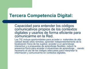 Tercera Competencia Digital:
Capacidad para entender los códigos
comunicativos propios de los contextos
digitales y usarlos de forma eficiente para
comunicarme en la Red.
Las TIC incluye oportunidades para acceder a materiales de alta
calidad desde sitios remotos; aprender independientemente de la
localización física de los sujetos; acceder a un aprendizaje
interactivo y a propuestas de aprendizaje flexibles; reducir la
presencia física para acceder a situaciones de aprendizaje… siendo
necesario el uso de los códigos adecuados para interpretar la
información y comunicarme en contextos digitales.
 