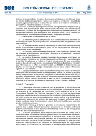 BOLETÍN OFICIAL DEL ESTADO
Núm. 70	 Lunes 23 de marzo de 2015	 Sec. I. Pág. 25032
dinámica a las necesidades formativas de empresas y trabajadores identificadas desde
los distintos ámbitos competenciales y ofrecer una imagen de certidumbre y estabilidad a
todos los agentes implicados en su desarrollo que permita la inversión en formación y la
generación de estructuras estables en el tiempo.
Su diseño se realizará con la participación de las organizaciones empresariales y
sindicales más representativas, de las comunidades autónomas, otros departamentos
ministeriales, así como de las organizaciones intersectoriales representativas de los
trabajadores autónomos y de las empresas de la economía social, y con la colaboración
de observatorios, estructuras paritarias sectoriales y expertos en la materia.
2.  Este escenario plurianual identificará, al menos:
a)	 Las tendencias y la evolución previsible de la economía española, plasmando las
novedades que exigen actualizar y adaptar las competencias de los trabajadores a través
de la formación.
b)	 Los sectores que serán motor de crecimiento y de creación de nuevos puestos de
trabajo y los sectores en reconversión, junto con las necesidades de formación y
recualificación de sus trabajadores.
c)	 Las competencias transversales que deben ser objeto de atención prioritaria para
dar respuesta a las tendencias identificadas y favorecer la empleabilidad y movilidad
intersectorial de los trabajadores.
d)	 Los objetivos de atención prioritaria (sectoriales, transversales, territoriales y por
colectivos) y los indicadores que permitan la evaluación del desarrollo y los resultados de
la actividad formativa que se realice en virtud de ese escenario. En todo caso, dichos
objetivos deberán converger con las prioridades de la Estrategia Española de Activación
para el Empleo a que se refiere el artículo 4 bis de la Ley 56/2003, de 16 de diciembre, de
Empleo, así como de la Estrategia y directrices europeas sobre empleo y formación,
vigentes en cada momento.
e)	 La proyección estimativa de los recursos financieros para el sistema de formación
profesional para el empleo durante el correspondiente período, de manera que pueda
atender las necesidades de empresas y trabajadores. Conforme a lo previsto en el artículo
siguiente, esta proyección podrá incorporar los recursos propios que las comunidades
autónomas tengan previsto destinar en el ejercicio de su competencia y según se
determine en el marco de la Conferencia Sectorial de Empleo y Asuntos Laborales.
Artículo 7.  Financiación.
1.  El sistema de formación profesional para el empleo en el ámbito laboral se
financiará con los fondos provenientes de la cuota de formación profesional que aportan
las empresas y los trabajadores, de conformidad con lo establecido en la Ley de
Presupuestos Generales del Estado de cada ejercicio, así como con las aportaciones
específicas establecidas en el presupuesto del Servicio Público de Empleo Estatal, y con
los fondos propios que las comunidades autónomas puedan destinar en el ejercicio de su
competencia. Igualmente, las acciones del sistema de formación profesional para el
empleo podrán ser objeto de cofinanciación a través del Fondo Social Europeo o de otras
ayudas e iniciativas europeas.
De la misma manera, y al objeto de garantizar la universalidad y sostenimiento del
sistema, éste se podrá financiar con cuantas cotizaciones por formación profesional
pudieran establecerse a otros colectivos beneficiarios en la Ley de Presupuestos
Generales del Estado de cada ejercicio.
2.  Los fondos procedentes de los Presupuestos Generales del Estado para la
financiación de las iniciativas de formación gestionadas por las comunidades autónomas,
se distribuirán de conformidad con lo previsto en el artículo 86 de la Ley 47/2003, de 26
de noviembre, General Presupuestaria. Asimismo, en la asignación y seguimiento de
estos fondos será de aplicación la Estrategia Española de Activación para el Empleo
vigente en cada momento y, en particular, su distribución entre las comunidades
autónomas en función del grado de cumplimiento de los objetivos fijados en el Plan Anual
cve:BOE-A-2015-3031
 