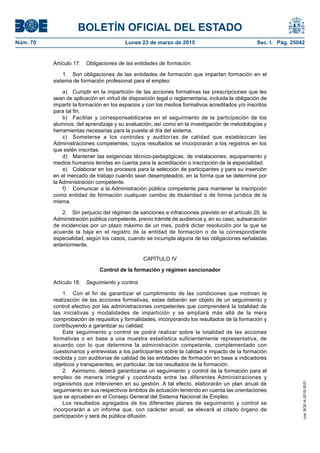 BOLETÍN OFICIAL DEL ESTADO
Núm. 70	 Lunes 23 de marzo de 2015	 Sec. I. Pág. 25042
Artículo 17.  Obligaciones de las entidades de formación.
1.  Son obligaciones de las entidades de formación que impartan formación en el
sistema de formación profesional para el empleo:
a)	 Cumplir en la impartición de las acciones formativas las prescripciones que les
sean de aplicación en virtud de disposición legal o reglamentaria, incluida la obligación de
impartir la formación en los espacios y con los medios formativos acreditados y/o inscritos
para tal fin.
b)	 Facilitar y corresponsabilizarse en el seguimiento de la participación de los
alumnos, del aprendizaje y su evaluación, así como en la investigación de metodologías y
herramientas necesarias para la puesta al día del sistema.
c)	 Someterse a los controles y auditorías de calidad que establezcan las
Administraciones competentes, cuyos resultados se incorporarán a los registros en los
que estén inscritas.
d)	 Mantener las exigencias técnico-pedagógicas, de instalaciones, equipamiento y
medios humanos tenidas en cuenta para la acreditación o inscripción de la especialidad.
e)	 Colaborar en los procesos para la selección de participantes y para su inserción
en el mercado de trabajo cuando sean desempleados, en la forma que se determine por
la Administración competente.
f)	 Comunicar a la Administración pública competente para mantener la inscripción
como entidad de formación cualquier cambio de titularidad o de forma jurídica de la
misma.
2.  Sin perjuicio del régimen de sanciones e infracciones previsto en el artículo 20, la
Administración pública competente, previo trámite de audiencia y, en su caso, subsanación
de incidencias por un plazo máximo de un mes, podrá dictar resolución por la que se
acuerde la baja en el registro de la entidad de formación o de la correspondiente
especialidad, según los casos, cuando se incumpla alguna de las obligaciones señaladas
anteriormente.
CAPÍTULO IV
Control de la formación y régimen sancionador
Artículo 18.  Seguimiento y control.
1.  Con el fin de garantizar el cumplimiento de las condiciones que motivan la
realización de las acciones formativas, estas deberán ser objeto de un seguimiento y
control efectivo por las administraciones competentes que comprenderá la totalidad de
las iniciativas y modalidades de impartición y se ampliará más allá de la mera
comprobación de requisitos y formalidades, incorporando los resultados de la formación y
contribuyendo a garantizar su calidad.
Este seguimiento y control se podrá realizar sobre la totalidad de las acciones
formativas o en base a una muestra estadística suficientemente representativa, de
acuerdo con lo que determine la administración competente, complementado con
cuestionarios y entrevistas a los participantes sobre la calidad e impacto de la formación
recibida y con auditorías de calidad de las entidades de formación en base a indicadores
objetivos y transparentes, en particular, de los resultados de la formación.
2.  Asimismo, deberá garantizarse un seguimiento y control de la formación para el
empleo de manera integral y coordinada entre las diferentes Administraciones y
organismos que intervienen en su gestión. A tal efecto, elaborarán un plan anual de
seguimiento en sus respectivos ámbitos de actuación teniendo en cuenta las orientaciones
que se aprueben en el Consejo General del Sistema Nacional de Empleo.
Los resultados agregados de los diferentes planes de seguimiento y control se
incorporarán a un informe que, con carácter anual, se elevará al citado órgano de
participación y será de pública difusión.
cve:BOE-A-2015-3031
 