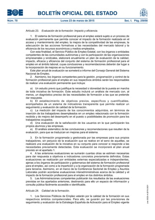 BOLETÍN OFICIAL DEL ESTADO
Núm. 70	 Lunes 23 de marzo de 2015	 Sec. I. Pág. 25050
Artículo 23.  Evaluación de la formación: Impacto y eficiencia.
1.  El sistema de formación profesional para el empleo estará sujeto a un proceso de
evaluación permanente que permita conocer el impacto de la formación realizada en el
acceso y mantenimiento del empleo, la mejora de la competitividad de las empresas, la
adecuación de las acciones formativas a las necesidades del mercado laboral y la
eficiencia de los recursos económicos y medios empleados.
Con esta finalidad, el Servicio Público de Empleo Estatal, con los órganos o entidades
competentes de las comunidades autónomas y con la participación de las organizaciones
empresariales y sindicales, elaborará anualmente un plan de evaluación de la calidad,
impacto, eficacia y eficiencia del conjunto del sistema de formación profesional para el
empleo en el ámbito laboral, cuyas conclusiones y recomendaciones deberán dar lugar a
la incorporación de mejoras en su funcionamiento.
Este plan anual de evaluación se someterá a informe del Consejo General del Sistema
Nacional de Empleo.
2.  Asimismo, los órganos competentes para la gestión, programación y control de la
formación profesional para el empleo en sus respectivos ámbitos serán los responsables
de realizar una evaluación permanente que incluya:
a)	 Un estudio previo que justifique la necesidad o idoneidad de la puesta en marcha
de toda iniciativa de formación. Este estudio incluirá un análisis de mercado con, al
menos, un diagnóstico preciso de las necesidades de formación a las que se pretende
dar respuesta.
b)	 El establecimiento de objetivos previos, específicos y cuantificables,
acompañados de un sistema de indicadores transparente que permita realizar un
seguimiento y evaluación de calidad de la formación.
c)	 La medición del impacto de los conocimientos adquiridos, en términos de
inserción de los trabajadores desempleados en un empleo relacionado con la formación
recibida y de mejora del desempeño en el puesto o posibilidades de promoción para los
trabajadores ocupados.
d)	 Una evaluación de la satisfacción de los usuarios en la que participarán los
propios alumnos y las empresas.
e)	 El análisis sistemático de las conclusiones y recomendaciones que resulten de la
evaluación, para que se traduzcan en mejoras para el sistema.
3.  En la formación programada y gestionada por las empresas para sus propios
trabajadores, sin perjuicio de la evaluación que se realice en el seno de aquellas, se
realizará una evaluación de la iniciativa en su conjunto para conocer si responde a las
necesidades previamente detectadas. Esta evaluación se incorporará al plan anual
previsto en el apartado 1.
4.  A las anteriores evaluaciones se sumarán cuantas otras se estimen necesarias
para dar respuesta a objetivos e indicadores concretos previamente definidos. Estas
evaluaciones se realizarán por entidades externas especializadas e independientes,
ajenas a los órganos de participación y gobernanza del sistema de formación profesional
para el empleo, así como a la impartición y a la organización de la formación programada
para terceros. Asimismo, en el marco de la Conferencia Sectorial de Empleo y Asuntos
Laborales podrán acordarse evaluaciones interadministrativas acerca de la calidad y el
impacto de la formación profesional para el empleo en los distintos ámbitos.
5.  Las Administraciones competentes publicarán los resultados de las evaluaciones
previstas en los apartados anteriores, destinando para ello un espacio de información y
consulta pública fácilmente accesible e identificable.
Artículo 24.  Calidad de la formación.
1.  Los Servicios Públicos de Empleo velarán por la calidad de la formación en sus
respectivos ámbitos competenciales. Para ello, se guiarán por las previsiones de
seguimiento y evaluación de la Estrategia Española de Activación para el Empleo vigente
cve:BOE-A-2015-3031
 