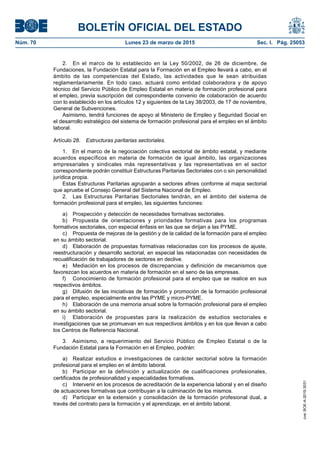BOLETÍN OFICIAL DEL ESTADO
Núm. 70	 Lunes 23 de marzo de 2015	 Sec. I. Pág. 25053
2.  En el marco de lo establecido en la Ley 50/2002, de 26 de diciembre, de
Fundaciones, la Fundación Estatal para la Formación en el Empleo llevará a cabo, en el
ámbito de las competencias del Estado, las actividades que le sean atribuidas
reglamentariamente. En todo caso, actuará como entidad colaboradora y de apoyo
técnico del Servicio Público de Empleo Estatal en materia de formación profesional para
el empleo, previa suscripción del correspondiente convenio de colaboración de acuerdo
con lo establecido en los artículos 12 y siguientes de la Ley 38/2003, de 17 de noviembre,
General de Subvenciones.
Asimismo, tendrá funciones de apoyo al Ministerio de Empleo y Seguridad Social en
el desarrollo estratégico del sistema de formación profesional para el empleo en el ámbito
laboral.
Artículo 28.  Estructuras paritarias sectoriales.
1.  En el marco de la negociación colectiva sectorial de ámbito estatal, y mediante
acuerdos específicos en materia de formación de igual ámbito, las organizaciones
empresariales y sindicales más representativas y las representativas en el sector
correspondiente podrán constituir Estructuras Paritarias Sectoriales con o sin personalidad
jurídica propia.
Estas Estructuras Paritarias agruparán a sectores afines conforme al mapa sectorial
que apruebe el Consejo General del Sistema Nacional de Empleo.
2.  Las Estructuras Paritarias Sectoriales tendrán, en el ámbito del sistema de
formación profesional para el empleo, las siguientes funciones:
a)	 Prospección y detección de necesidades formativas sectoriales.
b)	 Propuesta de orientaciones y prioridades formativas para los programas
formativos sectoriales, con especial énfasis en las que se dirijan a las PYME.
c)	 Propuesta de mejoras de la gestión y de la calidad de la formación para el empleo
en su ámbito sectorial.
d)	 Elaboración de propuestas formativas relacionadas con los procesos de ajuste,
reestructuración y desarrollo sectorial, en especial las relacionadas con necesidades de
recualificación de trabajadores de sectores en declive.
e)	 Mediación en los procesos de discrepancias y definición de mecanismos que
favorezcan los acuerdos en materia de formación en el seno de las empresas.
f)	 Conocimiento de formación profesional para el empleo que se realice en sus
respectivos ámbitos.
g)	 Difusión de las iniciativas de formación y promoción de la formación profesional
para el empleo, especialmente entre las PYME y micro-PYME.
h)	 Elaboración de una memoria anual sobre la formación profesional para el empleo
en su ámbito sectorial.
i)	 Elaboración de propuestas para la realización de estudios sectoriales e
investigaciones que se promuevan en sus respectivos ámbitos y en los que llevan a cabo
los Centros de Referencia Nacional.
3.  Asimismo, a requerimiento del Servicio Público de Empleo Estatal o de la
Fundación Estatal para la Formación en el Empleo, podrán:
a)	 Realizar estudios e investigaciones de carácter sectorial sobre la formación
profesional para el empleo en el ámbito laboral.
b)	 Participar en la definición y actualización de cualificaciones profesionales,
certificados de profesionalidad y especialidades formativas.
c)	 Intervenir en los procesos de acreditación de la experiencia laboral y en el diseño
de actuaciones formativas que contribuyan a la culminación de los mismos.
d)	 Participar en la extensión y consolidación de la formación profesional dual, a
través del contrato para la formación y el aprendizaje, en el ámbito laboral.
cve:BOE-A-2015-3031
 