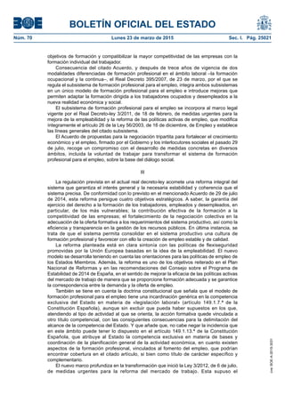 BOLETÍN OFICIAL DEL ESTADO
Núm. 70	 Lunes 23 de marzo de 2015	 Sec. I. Pág. 25021
objetivos de formación y compatibilizar la mayor competitividad de las empresas con la
formación individual del trabajador.
Consecuencia del citado Acuerdo, y después de trece años de vigencia de dos
modalidades diferenciadas de formación profesional en el ámbito laboral –la formación
ocupacional y la continua–, el Real Decreto 395/2007, de 23 de marzo, por el que se
regula el subsistema de formación profesional para el empleo, integra ambos subsistemas
en un único modelo de formación profesional para el empleo e introduce mejoras que
permiten adaptar la formación dirigida a los trabajadores ocupados y desempleados a la
nueva realidad económica y social.
El subsistema de formación profesional para el empleo se incorpora al marco legal
vigente por el Real Decreto-ley 3/2011, de 18 de febrero, de medidas urgentes para la
mejora de la empleabilidad y la reforma de las políticas activas de empleo, que modifica
íntegramente el artículo 26 de la Ley 56/2003, de 16 de diciembre, de Empleo y establece
las líneas generales del citado subsistema.
El Acuerdo de propuestas para la negociación tripartita para fortalecer el crecimiento
económico y el empleo, firmado por el Gobierno y los interlocutores sociales el pasado 29
de julio, recoge un compromiso con el desarrollo de medidas concretas en diversos
ámbitos, incluida la voluntad de trabajar para transformar el sistema de formación
profesional para el empleo, sobre la base del diálogo social.
III
La regulación prevista en el actual real decreto-ley acomete una reforma integral del
sistema que garantiza el interés general y la necesaria estabilidad y coherencia que el
sistema precisa. De conformidad con lo previsto en el mencionado Acuerdo de 29 de julio
de 2014, esta reforma persigue cuatro objetivos estratégicos. A saber, la garantía del
ejercicio del derecho a la formación de los trabajadores, empleados y desempleados, en
particular, de los más vulnerables; la contribución efectiva de la formación a la
competitividad de las empresas; el fortalecimiento de la negociación colectiva en la
adecuación de la oferta formativa a los requerimientos del sistema productivo, así como la
eficiencia y transparencia en la gestión de los recursos públicos. En última instancia, se
trata de que el sistema permita consolidar en el sistema productivo una cultura de
formación profesional y favorecer con ello la creación de empleo estable y de calidad.
La reforma planteada está en clara sintonía con las políticas de flexiseguridad
promovidas por la Unión Europea basadas en la idea de la empleabilidad. El nuevo
modelo se desarrolla teniendo en cuenta las orientaciones para las políticas de empleo de
los Estados Miembros. Además, la reforma es uno de los objetivos reiterado en el Plan
Nacional de Reformas y en las recomendaciones del Consejo sobre el Programa de
Estabilidad de 2014 de España, en el sentido de mejorar la eficacia de las políticas activas
del mercado de trabajo de manera que se proporcione formación adecuada y se garantice
la correspondencia entre la demanda y la oferta de empleo.
También se tiene en cuenta la doctrina constitucional que señala que el modelo de
formación profesional para el empleo tiene una incardinación genérica en la competencia
exclusiva del Estado en materia de «legislación laboral» (artículo 149.1.7.ª de la
Constitución Española), aunque sin excluir que pueda haber supuestos en los que,
atendiendo al tipo de actividad al que se orienta, la acción formativa quede vinculada a
otro título competencial, con las consiguientes consecuencias para la delimitación del
alcance de la competencia del Estado. Y que añade que, no cabe negar la incidencia que
en este ámbito puede tener lo dispuesto en el artículo 149.1.13.ª de la Constitución
Española, que atribuye al Estado la competencia exclusiva en materia de bases y
coordinación de la planificación general de la actividad económica, en cuanto existen
aspectos de la formación profesional, vinculados al fomento del empleo, que podrían
encontrar cobertura en el citado artículo, si bien como título de carácter específico y
complementario.
El nuevo marco profundiza en la transformación que inició la Ley 3/2012, de 6 de julio,
de medidas urgentes para la reforma del mercado de trabajo. Esta supuso el
cve:BOE-A-2015-3031
 