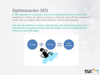 Optimización SEO
El SEO consiste en la práctica activa de la optimización de un sitio web
mediante la mejora de aspectos internos y externos con el fin de aumentar el
tráfico que una página web recibe desde los motores de búsqueda.
A la hora de optimizar nuestra web tenemos que enfocarnos tanto en la
optimización de nuestra propia web (On-page) como en la optimización
externa a esta (Off-page).
 