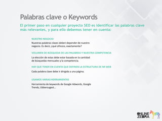 Palabras clave o Keywords
El primer paso en cualquier proyecto SEO es identificar las palabras clave
más relevantes, y para ello debemos tener en cuenta:
NUESTRO NEGOCIO
Nuestras palabras claves deben depender de nuestro
negocio. Es decir, ¿qué ofrezco, exactamente?
VOLUMEN DE BÚSQUEDA DE LAS PALABRAS Y NUESTRA COMPETENCIA
La elección de estas debe estar basada en la cantidad
de búsquedas mensuales y la competencia.
HAY QUE TENER EN CUENTA QUE DEFINEN LA ESTRUCTURA DE MI WEB
Cada palabra clave debe ir dirigida a una página.
USAMOS VARIAS HERRAMIENTAS
Herramienta de keywords de Google Adwords, Google
Trends, Ubbersugest...
 